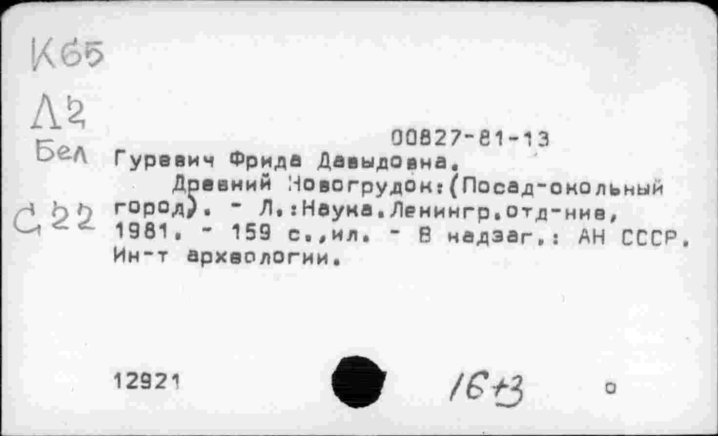 ﻿К 65
м
Бел
(1^2
00827-81-13
Гуревич Фрида Давыдовна,
Древний Новогрудок:(Посад-окольный город), - Л,: Наука,Денингр,отд-ние, 1981, - 159 с,,ил. - В надзаг.і АН СССР Ин-т археологии.
12921
